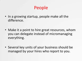 People
• In a growing startup, people make all the
  difference.

• Make it a point to hire great resources, whom
  you can delegate instead of micromanaging
  everything.

• Several key units of your business should be
  managed by your hires who report to you.
 