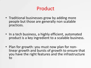 Product
• Traditional businesses grow by adding more
  people but those are generally non scalable
  practices.

• In a tech business, a highly efficient, automated
  product is a key ingredient to a scalable business.

• Plan for growth: you must now plan for non-
  linear growth and bursts of growth to ensure that
  you have the right features and the infrastructure
  to
 