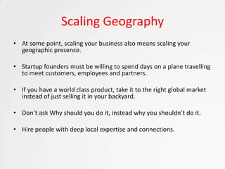 Scaling Geography
• At some point, scaling your business also means scaling your
  geographic presence.

• Startup founders must be willing to spend days on a plane travelling
  to meet customers, employees and partners.

• If you have a world class product, take it to the right global market
  instead of just selling it in your backyard.

• Don’t ask Why should you do it, instead why you shouldn’t do it.

• Hire people with deep local expertise and connections.
 
