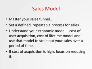 Sales Model
• Master your sales funnel..
• Set a defined, repeatable process for sales
• Understand your economic model – cost of
  user acquisition, cost of lifetime model and
  use that model to scale out your sales over a
  period of time.
• If cost of acquisition is high, focus on reducing
  it.
 