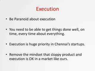 Execution
• Be Paranoid about execution

• You need to be able to get things done well, on
  time, every time about everything.

• Execution is huge priority in Chennai’s startups.

• Remove the mindset that sloppy product and
  execution is OK in a market like ours.
 