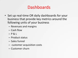 Dashboards
• Set up real-time OR daily dashboards for your
  business that provide key metrics around the
  following units of your business
  –   Revenues and margins
  –   Cash flow
  –   P&L
  –   Product status
  –   Sales funnel
  –   customer acquisition costs
  –   Customer churn
 
