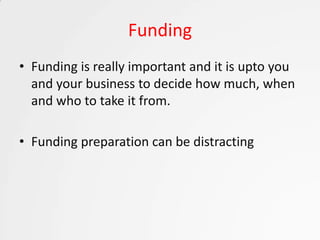 Funding
• Funding is really important and it is upto you
  and your business to decide how much, when
  and who to take it from.

• Funding preparation can be distracting
 