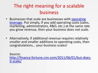 The right meaning for a scalable
                business
• Businesses that scale are businesses with operating
  leverage. Put simply, if you add operating costs (sales,
  marketing, administrators, R&D, etc.) at the same rate
  you grow revenue, then your business does not scale.

• Alternatively, if additional revenue requires relatively
  smaller and smaller additions to operating costs, then
  congratulations… your business scales!

  Source:
  http://finance.fortune.cnn.com/2011/06/01/but-does-
  it-scale/
 