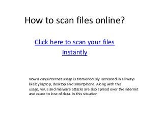 How to scan files online?
Click here to scan your files
Instantly
Now a days internet usage is tremendously increased in all ways
like by laptop, desktop and smartphone. Along with this
usage, virus and malware attacks are also spread over the internet
and cause to lose of data. In this situation
 