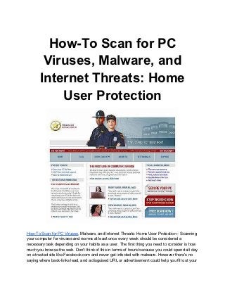 How-To Scan for PC
        Viruses, Malware, and
       Internet Threats: Home
           User Protection




How-To Scan for PC Viruses, Malware, and Internet Threats: Home User Protection - Scanning
your computer for viruses and worms at least once every week should be considered a
necessary task depending on your habits as a user. The first thing you need to consider is how
much you browse the web. Don't think of this in terms of hours because you could spend all day
on a trusted site like Facebook.com and never get infected with malware. However there's no
saying where back-links lead, and a disguised URL or advertisement could help you fill out your
 