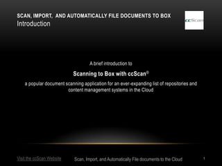 SCAN, IMPORT, AND AUTOMATICALLY FILE DOCUMENTS TO BOX
Introduction




                                    A brief introduction to

                            Scanning to Box with ccScan®
    a popular document scanning application for an ever-expanding list of repositories and
                        content management systems in the Cloud




Visit the ccScan Website    Scan, Import, and Automatically File documents to the Cloud      1
 