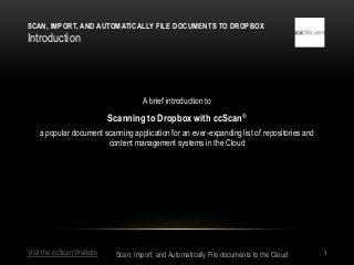 SCAN, IMPORT, AND AUTOMATICALLY FILE DOCUMENTS TO DROPBOX
Introduction




                                     A brief introduction to

                           Scanning to Dropbox with ccScan ®
    a popular document scanning application for an ever-expanding list of repositories and
                        content management systems in the Cloud




Visit the ccScan Website    Scan, Import, and Automatically File documents to the Cloud      1
 