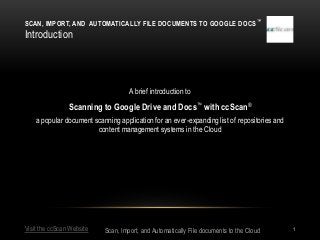 SCAN, IMPORT, AND AUTOMATICALLY FILE DOCUMENTS TO GOOGLE DOCS ™
Introduction




                                    A brief introduction to

                Scanning to Google Drive and Docs™ with ccScan®
    a popular document scanning application for an ever-expanding list of repositories and
                        content management systems in the Cloud




Visit the ccScan Website   Scan, Import, and Automatically File documents to the Cloud       1
 