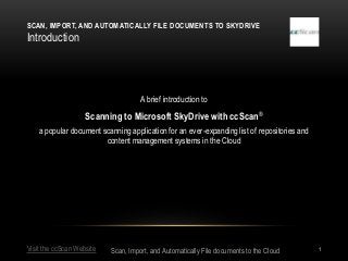 SCAN, IMPORT, AND AUTOMATICALLY FILE DOCUMENTS TO SKYDRIVE
Introduction




                                     A brief introduction to

                    Scanning to Microsoft SkyDrive with ccScan ®
    a popular document scanning application for an ever-expanding list of repositories and
                        content management systems in the Cloud




Visit the ccScan Website   Scan, Import, and Automatically File documents to the Cloud       1
 