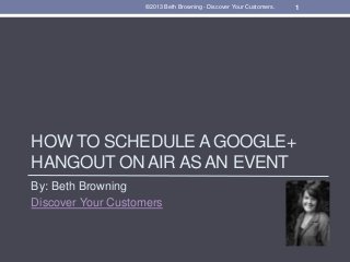 HOW TO SCHEDULE A GOOGLE+
HANGOUT ON AIR AS AN EVENT
By: Beth Browning
Discover Your Customers
1©2013 Beth Browning - Discover Your Customers.
 