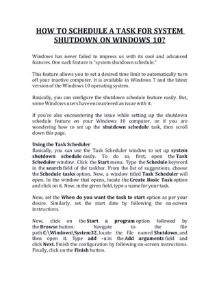 HOW TO SCHEDULE A TASK FOR SYSTEM
SHUTDOWN ON WINDOWS 10?
Windows has never failed to impress us with its cool and advanced
features. One such feature is “system shutdown schedule.”
This feature allows you to set a desired time limit to automatically turn
off your inactive computer. It is available in Windows 7 and the latest
version of the Windows10 operatingsystem.
Basically, you can configure the shutdown schedule feature easily. But,
some Windowsusershaveencountered an issuewith it.
If you’re also encountering the issue while setting up the shutdown
schedule feature on your Windows 10 computer, or if you are
wondering how to set up the shutdown schedule task, then scroll
down this page.
Using the Task Scheduler
Basically, you can use the Task Scheduler window to set up system
shutdown schedule easily. To do so, first, open the Task
Scheduler window. Click the Start menu. Type the Schedule keyword
in the search field of the taskbar. From the list of suggestions, choose
the Schedule tasks option. Now, a window titled Task Scheduler will
open. In the window that opens, locate the Create Basic Task option
and click on it. Now, in the given field, type a namefor your task.
Now, set the When do you want the task to start option as per your
desire. Similarly, set the start date by following the on-screen
instructions.
Now, click on the Start a program option followed by
the Browse button. Navigate to the file
path C:WindowsSystem32, locate the file named Shutdown, and
then open it. Type add –s in the Add arguments field and
click Next. Finish the configuration by following on-screen instructions.
Finally, click on the Finish button.
 
