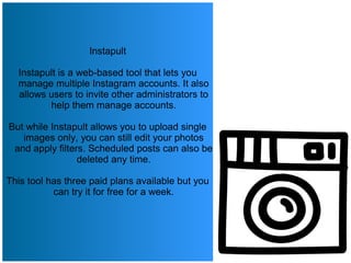 Instapult
Instapult is a web-based tool that lets you
manage multiple Instagram accounts. It also
allows users to invite other administrators to
help them manage accounts.
But while Instapult allows you to upload single
images only, you can still edit your photos
and apply filters. Scheduled posts can also be
deleted any time.
This tool has three paid plans available but you
can try it for free for a week.
 