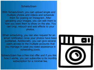 ScheduGram
With ScheduGram, you can upload single and
multiple photos and videos and schedule
them for posting on Instagram. After
uploading your images, you can edit them to
how you want them to show on the site. You
can crop, retouch and add effects to your
photos.
When scheduling, you can also request for an
email notification once your photos have been
published. Additionally, you can give several
users access to the multiple accounts that
you manage in case you need assistance in
scheduling posts.
ScheduGram has a free trial offer and if you like
how it works, you can subscribe to its monthly
subscription for a minimal fee.
 