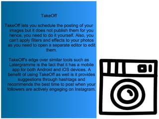 TakeOff
TakeOff lets you schedule the posting of your
images but it does not publish them for you
hence, you need to do it yourself. Also, you
can't apply filters and effects to your photos
as you need to open a separate editor to edit
them.
TakeOff's edge over similar tools such as
Latergramme is the fact that it has a mobile
app for both Android and iOS devices. A
benefit of using TakeOff as well is it provides
suggestions through hashtags and
recommends the best time to post when your
followers are actively engaging on Instagram.
 