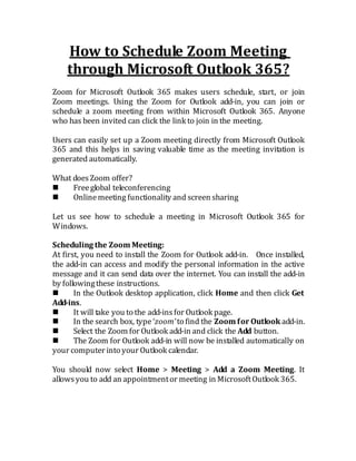 How to Schedule Zoom Meeting
through Microsoft Outlook 365?
Zoom for Microsoft Outlook 365 makes users schedule, start, or join
Zoom meetings. Using the Zoom for Outlook add-in, you can join or
schedule a zoom meeting from within Microsoft Outlook 365. Anyone
who has been invited can click the link to join in the meeting.
Users can easily set up a Zoom meeting directly from Microsoft Outlook
365 and this helps in saving valuable time as the meeting invitation is
generated automatically.
What doesZoom offer?
 Freeglobal teleconferencing
 Onlinemeeting functionality and screen sharing
Let us see how to schedule a meeting in Microsoft Outlook 365 for
Windows.
Scheduling the Zoom Meeting:
At first, you need to install the Zoom for Outlook add-in. Once installed,
the add-in can access and modify the personal information in the active
message and it can send data over the internet. You can install the add-in
by followingthese instructions.
 In the Outlook desktop application, click Home and then click Get
Add-ins.
 It will take you to the add-insfor Outlook page.
 In the search box, type ‘zoom’ to find the Zoom for Outlook add-in.
 Select the Zoom for Outlook add-in and click the Add button.
 The Zoom for Outlook add-in will now be installed automatically on
your computer into your Outlook calendar.
You should now select Home > Meeting > Add a Zoom Meeting. It
allowsyou to add an appointmentor meeting in MicrosoftOutlook 365.
 