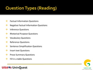  Factual Information Questions
 Negative Factual Information Questions
 Inference Questions
 Rhetorical Purpose Questions
 Vocabulary Questions
 Reference Questions
 Sentence Simplification Questions
 Insert text Questions
 Prose Summary Questions
 Fill in a table Questions
 