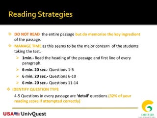  DO NOT READ the entire passage but do memorise the key ingredient
of the passage.
 MANAGE TIME as this seems to be the major concern of the students
taking the test.
 1min.- Read the heading of the passage and first line of every
paragraph.
 6 min. 20 sec.- Questions 1-5
 6 min. 20 sec.- Questions 6-10
 6 min. 20 sec.- Questions 11-14
 IDENTIFY QUESTION TYPE
4-5 Questions in every passage are ‘detail’ questions (32% of your
reading score if attempted correctly)
 