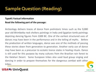 Type#1 Factual information
Read the following part of the passage:
Archeology delivers traces of dance from prehistoric times such as the 9,000
year old Bhimbetka rock shelters paintings in India and Egyptian tomb paintings
depicting dancing figures from 3300 BC. One of the earliest structured uses of
dances may have been in the performance and in the telling of myths. Before
the production of written languages, dance was one of the methods of passing
these stories down from generation to generation. Another early use of dance
may have been as a precursor to ecstatic trance states in healing rituals. Dance
is still used for this purpose by many cultures from the Brazilian rain forest to
the Kalahari Desert. Some European tribes also used loud group singing and
dancing in order to prepare themselves for the dangerous combat with other
tribes.
 