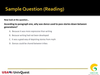Now look at the question…
According to paragraph one, why was dance used to pass stories down between
generations?
A. Because it was more expressive than writing
B. Because writing had not been developed
C. It was a good way of depicting stories from myth
D. Dances could be shared between tribes
 