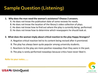 1. Why does the man need the woman’s assistance? Choose 2 answers.
A. He does not know the publication date of some reviews he needs.
B. He does not know the location of the library’s video collection of plays.
C. He does not know how to find out where the play is currently being performed.
D. He does not know how to determine which newspapers he should look at.
2. What does the woman imply about critical reaction to the play Happy Strangers?
A. Negative critical reaction led to its content being revised after it premiered.
B. The play has always been quite popular among university students.
C. Reactions to the play are more positive nowadays than they were in the past.
D. The play is rarely performed nowadays because critics have never liked it.
Refer to your notes…...
 