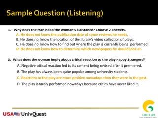 1. Why does the man need the woman’s assistance? Choose 2 answers.
A. He does not know the publication date of some reviews he needs.
B. He does not know the location of the library’s video collection of plays.
C. He does not know how to find out where the play is currently being performed.
D. He does not know how to determine which newspapers he should look at.
2. What does the woman imply about critical reaction to the play Happy Strangers?
A. Negative critical reaction led to its content being revised after it premiered.
B. The play has always been quite popular among university students.
C. Reactions to the play are more positive nowadays than they were in the past.
D. The play is rarely performed nowadays because critics have never liked it.
 