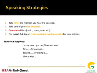 1. Take notes the moment you hear the question.
2. Take care of your rate of speech.
3. Do not use fillers ( unh.., hmm ,umm etc.).
4. For tasks 1 & 2 keep 2-3 reasons handy with examples for your opinion.
Start your Response:
In my view….for two/three reasons.
First,.....for example… .
Second,.....for example… .
That’s why….
 