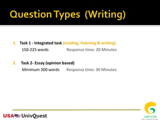 1. Task 1 - Integrated task (reading, listening & writing)
150-225 words Response time: 20 Minutes
2. Task 2- Essay (opinion based)
Minimum 300 words Response time: 30 Minutes
 