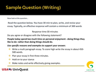 Now look at the question…
Read the question below. You have 30 min to plan, write, and revise your
essay. Typically, an effective response will contain a minimum of 300 words
Response time:30 minutes
Do you agree or disagree with the following statement?
People today spend too much time on personal enjoyment - doing things they
like to do- rather than doing things should do.
Use specific reasons and examples to support your answer.
 Write a multi paragraph essay. To score high write the essay in about 450-
500 words.
 Plan your essay in first three minutes.
 Hold on to your stance
 Make notes and write effectively giving examples.
 