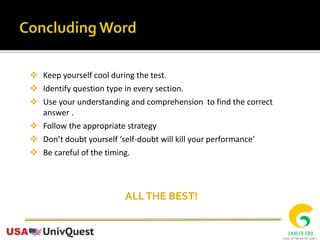  Keep yourself cool during the test.
 Identify question type in every section.
 Use your understanding and comprehension to find the correct
answer .
 Follow the appropriate strategy
 Don’t doubt yourself ‘self-doubt will kill your performance’
 Be careful of the timing.
ALLTHE BEST!
 