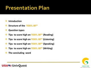  Introduction
 Structure of the TOEFL iBT®
 Question types
 Tips to score high on TOEFL iBT® (Reading)
 Tips to score high on TOEFL iBT® (Listening)
 Tips to score high on TOEFL iBT® (Speaking)
 Tips to score high on TOEFL iBT® (Writing)
 The concluding word
 