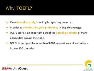  If you intend to study in an English speaking country.
 In order to demonstrate your proficiency in English language.
 TOEFL score is an important part of the admission criteria of many
universities around the globe.
 TOEFL is accepted by more than 9,000 universities and institutions
in over 130 countries.
 