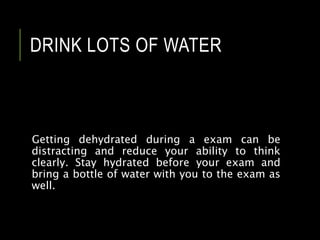 DRINK LOTS OF WATER
Getting dehydrated during a exam can be
distracting and reduce your ability to think
clearly. Stay hydrated before your exam and
bring a bottle of water with you to the exam as
well.
 