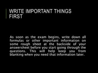 WRITE IMPORTANT THINGS
FIRST
As soon as the exam begins, write down all
formulas or other important information on
some rough sheet at the backside of your
answersheet before you start going through the
questions. This will help keep you from
blanking when you need that information later.
 