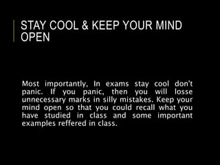 STAY COOL & KEEP YOUR MIND
OPEN
Most importantly, In exams stay cool don't
panic. If you panic, then you will losse
unnecessary marks in silly mistakes. Keep your
mind open so that you could recall what you
have studied in class and some important
examples reffered in class.
 