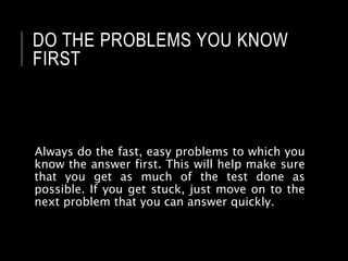 DO THE PROBLEMS YOU KNOW
FIRST
Always do the fast, easy problems to which you
know the answer first. This will help make sure
that you get as much of the test done as
possible. If you get stuck, just move on to the
next problem that you can answer quickly.
 