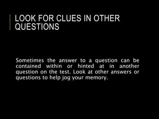 LOOK FOR CLUES IN OTHER
QUESTIONS
Sometimes the answer to a question can be
contained within or hinted at in another
question on the test. Look at other answers or
questions to help jog your memory.
 
