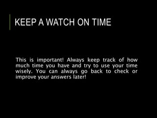 KEEP A WATCH ON TIME
This is important! Always keep track of how
much time you have and try to use your time
wisely. You can always go back to check or
improve your answers later!
 