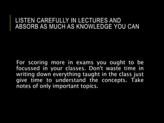 LISTEN CAREFULLY IN LECTURES AND
ABSORB AS MUCH AS KNOWLEDGE YOU CAN
For scoring more in exams you ought to be
focussed in your classes. Don't waste time in
writing down everything taught in the class just
give time to understand the concepts. Take
notes of only important topics.
 