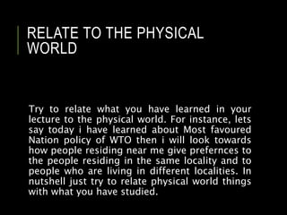 RELATE TO THE PHYSICAL
WORLD
Try to relate what you have learned in your
lecture to the physical world. For instance, lets
say today i have learned about Most favoured
Nation policy of WTO then i will look towards
how people residing near me give prefernces to
the people residing in the same locality and to
people who are living in different localities. In
nutshell just try to relate physical world things
with what you have studied.
 