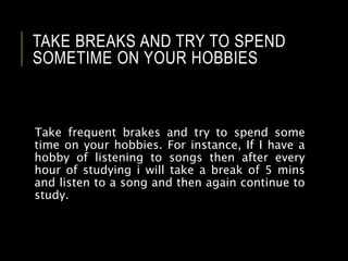 TAKE BREAKS AND TRY TO SPEND
SOMETIME ON YOUR HOBBIES
Take frequent brakes and try to spend some
time on your hobbies. For instance, If I have a
hobby of listening to songs then after every
hour of studying i will take a break of 5 mins
and listen to a song and then again continue to
study.
 