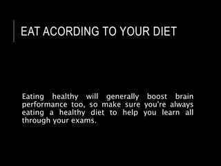 EAT ACORDING TO YOUR DIET
Eating healthy will generally boost brain
performance too, so make sure you're always
eating a healthy diet to help you learn all
through your exams.
 