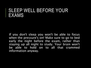 SLEEP WELL BEFORE YOUR
EXAMS
If you don't sleep you won't be able to focus
when the pressure's on! Make sure to go to bed
early the night before the exam, rather than
staying up all night to study. Your brain won't
be able to hold on to all that crammed
information anyway.
 