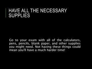 HAVE ALL THE NECESSARY
SUPPLIES
Go to your exam with all of the calculators,
pens, pencils, blank paper, and other supplies
you might need. Not having these things could
mean you'll have a much harder time!
 