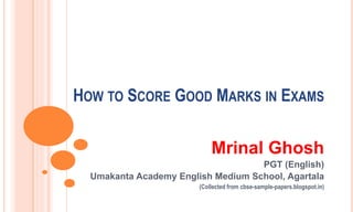 HOW TO SCORE GOOD MARKS IN EXAMS
Mrinal Ghosh
PGT (English)
Umakanta Academy English Medium School, Agartala
(Collected from cbse-sample-papers.blogspot.in)
 