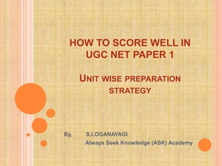 HOW TO SCORE WELL IN
UGC NET PAPER 1
UNIT WISE PREPARATION
STRATEGY
By, S.LOGANAYAGI
Always Seek Knowledge (ASK) Academy
 