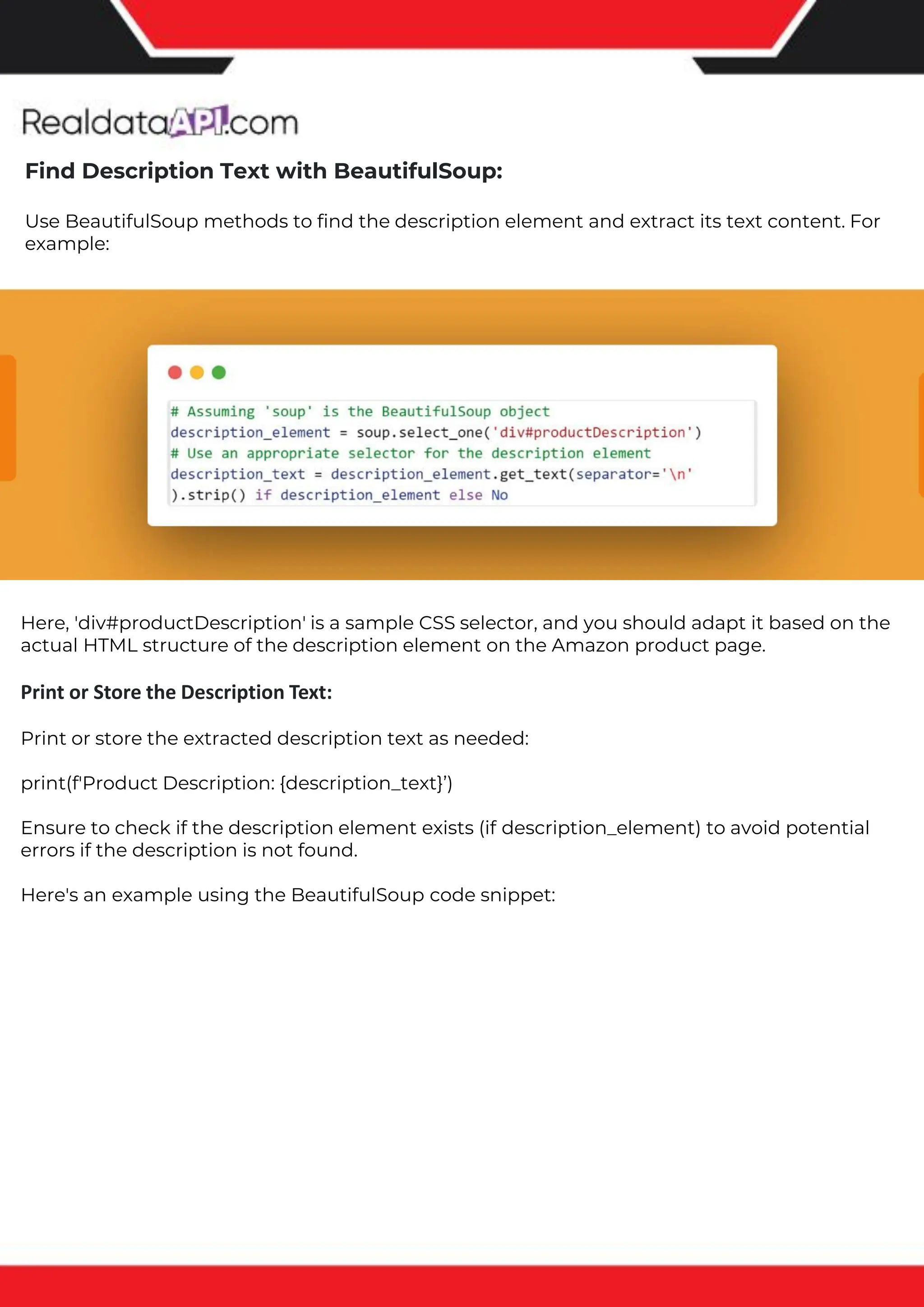 The benefits of competitor price tracking tools
Competitor price trackers have revolutionized how businesses approach pricing strategies in the digital age. Here's
a deeper dive into the multifaceted benefits they bring to the table:
Time-Efficient Solutions
The digital marketplace operates at breakneck speed, with prices fluctuating continuously. Manually sifting through
these changes is not only laborious but also inefficient. Competitor price trackers streamline this process, offering
real-time price monitoring at the click of a button. This agility ensures businesses remain proactive rather than
reactive in their pricing strategies.
Cost-Effectiveness
While there's an initial investment in procuring a competitor price tracking tool, it's judicious. Consider the
expenses – both in terms of time and resources – associated with manual data collection. The efficiencies gained
through automated retail data scraping and collection far outweigh the tool's costs, leading to substantial savings
in the long run.
Enhanced Accuracy
Human errors are inevitable, especially when dealing with extensive datasets. Manual input of competitor pricing
into systems amplifies this risk. Competitor price trackers mitigate this by offering precise, error-free data. This
enhanced accuracy is pivotal for businesses aiming for data-driven pricing optimization and informed decision-
making.
Informed Pricing Strategy
In the competitive landscape of eCommerce, knowledge is power. Competitor price trackers arm businesses with
invaluable price intelligence. By accessing real-time eCommerce pricing data, businesses can discern market trends,
analyze competitor strategies, and identify pricing patterns. This comprehensive understanding empowers
businesses to craft dynamic pricing strategies that resonate with market dynamics, ensuring they remain
competitive and profitable.
Competitor price trackers are indispensable tools for modern businesses. They offer real-time insights, enhance
accuracy, and foster informed decision-making. As the eCommerce landscape evolves, leveraging such tools will be
crucial for businesses striving for pricing excellence and sustained growth.
Find Description Text with BeautifulSoup:
Use BeautifulSoup methods to find the description element and extract its text content. For
example:
Here, 'div#productDescription' is a sample CSS selector, and you should adapt it based on the
actual HTML structure of the description element on the Amazon product page.
Print or Store the Description Text:
Print or store the extracted description text as needed:
print(f'Product Description: {description_text}’)
Ensure to check if the description element exists (if description_element) to avoid potential
errors if the description is not found.
Here's an example using the BeautifulSoup code snippet:
 