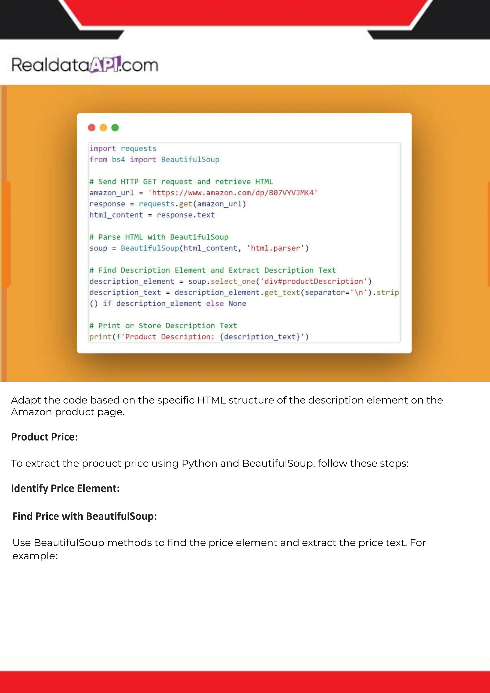 The benefits of competitor price tracking tools
Competitor price trackers have revolutionized how businesses approach pricing strategies in the digital age. Here's
a deeper dive into the multifaceted benefits they bring to the table:
Time-Efficient Solutions
The digital marketplace operates at breakneck speed, with prices fluctuating continuously. Manually sifting through
these changes is not only laborious but also inefficient. Competitor price trackers streamline this process, offering
real-time price monitoring at the click of a button. This agility ensures businesses remain proactive rather than
reactive in their pricing strategies.
Cost-Effectiveness
While there's an initial investment in procuring a competitor price tracking tool, it's judicious. Consider the
expenses – both in terms of time and resources – associated with manual data collection. The efficiencies gained
through automated retail data scraping and collection far outweigh the tool's costs, leading to substantial savings
in the long run.
Enhanced Accuracy
Human errors are inevitable, especially when dealing with extensive datasets. Manual input of competitor pricing
into systems amplifies this risk. Competitor price trackers mitigate this by offering precise, error-free data. This
enhanced accuracy is pivotal for businesses aiming for data-driven pricing optimization and informed decision-
making.
Informed Pricing Strategy
In the competitive landscape of eCommerce, knowledge is power. Competitor price trackers arm businesses with
invaluable price intelligence. By accessing real-time eCommerce pricing data, businesses can discern market trends,
analyze competitor strategies, and identify pricing patterns. This comprehensive understanding empowers
businesses to craft dynamic pricing strategies that resonate with market dynamics, ensuring they remain
competitive and profitable.
Competitor price trackers are indispensable tools for modern businesses. They offer real-time insights, enhance
accuracy, and foster informed decision-making. As the eCommerce landscape evolves, leveraging such tools will be
crucial for businesses striving for pricing excellence and sustained growth.
Find Price with BeautifulSoup:
Use BeautifulSoup methods to find the price element and extract the price text. For
example:
Adapt the code based on the specific HTML structure of the description element on the
Amazon product page.
Product Price:
To extract the product price using Python and BeautifulSoup, follow these steps:
Identify Price Element:
 