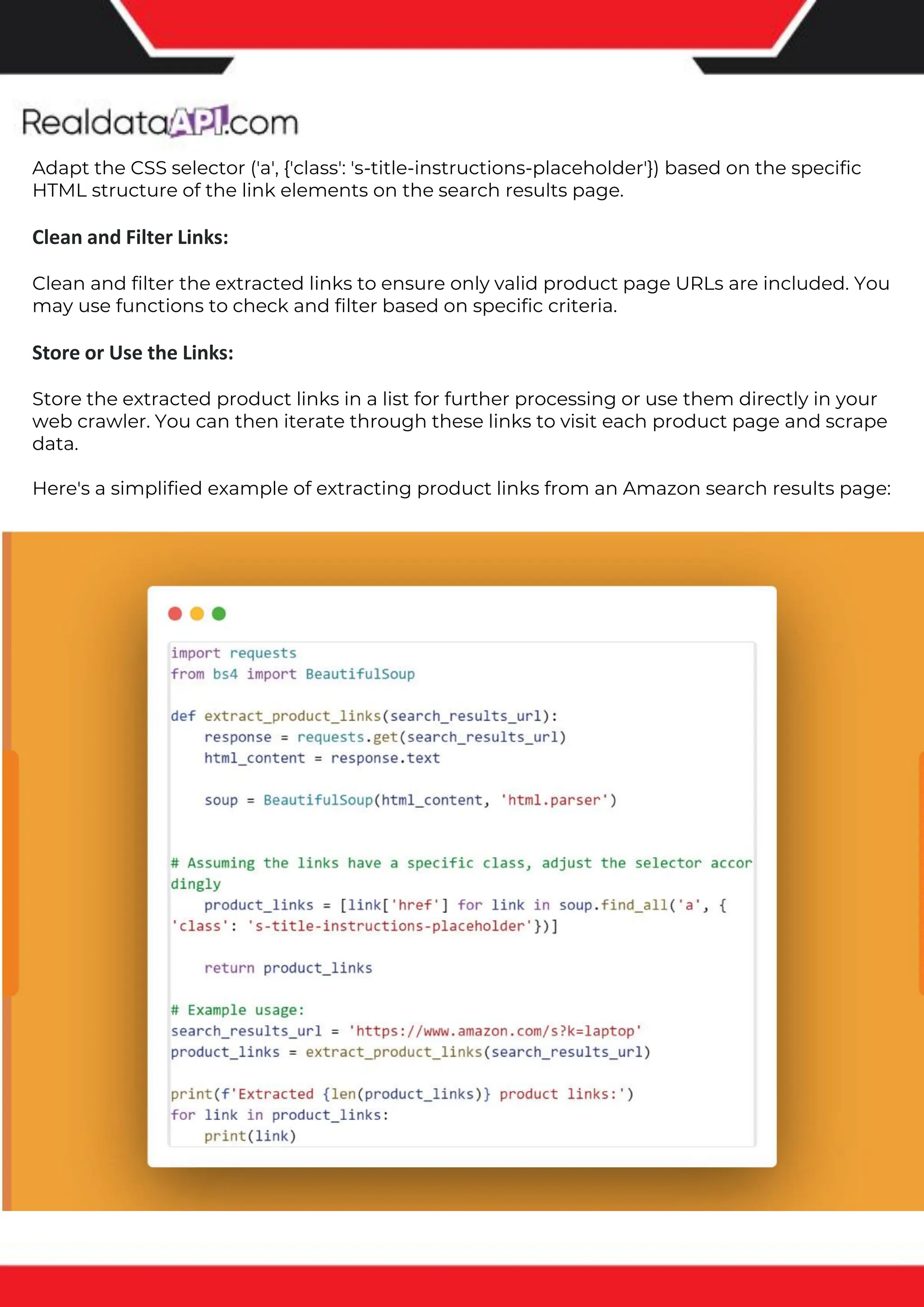 The benefits of competitor price tracking tools
Competitor price trackers have revolutionized how businesses approach pricing strategies in the digital age. Here's
a deeper dive into the multifaceted benefits they bring to the table:
Time-Efficient Solutions
The digital marketplace operates at breakneck speed, with prices fluctuating continuously. Manually sifting through
these changes is not only laborious but also inefficient. Competitor price trackers streamline this process, offering
real-time price monitoring at the click of a button. This agility ensures businesses remain proactive rather than
reactive in their pricing strategies.
Cost-Effectiveness
While there's an initial investment in procuring a competitor price tracking tool, it's judicious. Consider the
expenses – both in terms of time and resources – associated with manual data collection. The efficiencies gained
through automated retail data scraping and collection far outweigh the tool's costs, leading to substantial savings
in the long run.
Enhanced Accuracy
Human errors are inevitable, especially when dealing with extensive datasets. Manual input of competitor pricing
into systems amplifies this risk. Competitor price trackers mitigate this by offering precise, error-free data. This
enhanced accuracy is pivotal for businesses aiming for data-driven pricing optimization and informed decision-
making.
Informed Pricing Strategy
In the competitive landscape of eCommerce, knowledge is power. Competitor price trackers arm businesses with
invaluable price intelligence. By accessing real-time eCommerce pricing data, businesses can discern market trends,
analyze competitor strategies, and identify pricing patterns. This comprehensive understanding empowers
businesses to craft dynamic pricing strategies that resonate with market dynamics, ensuring they remain
competitive and profitable.
Competitor price trackers are indispensable tools for modern businesses. They offer real-time insights, enhance
accuracy, and foster informed decision-making. As the eCommerce landscape evolves, leveraging such tools will be
crucial for businesses striving for pricing excellence and sustained growth.
Adapt the CSS selector ('a', {'class': 's-title-instructions-placeholder'}) based on the specific
HTML structure of the link elements on the search results page.
Clean and Filter Links:
Clean and filter the extracted links to ensure only valid product page URLs are included. You
may use functions to check and filter based on specific criteria.
Store or Use the Links:
Store the extracted product links in a list for further processing or use them directly in your
web crawler. You can then iterate through these links to visit each product page and scrape
data.
Here's a simplified example of extracting product links from an Amazon search results page:
 