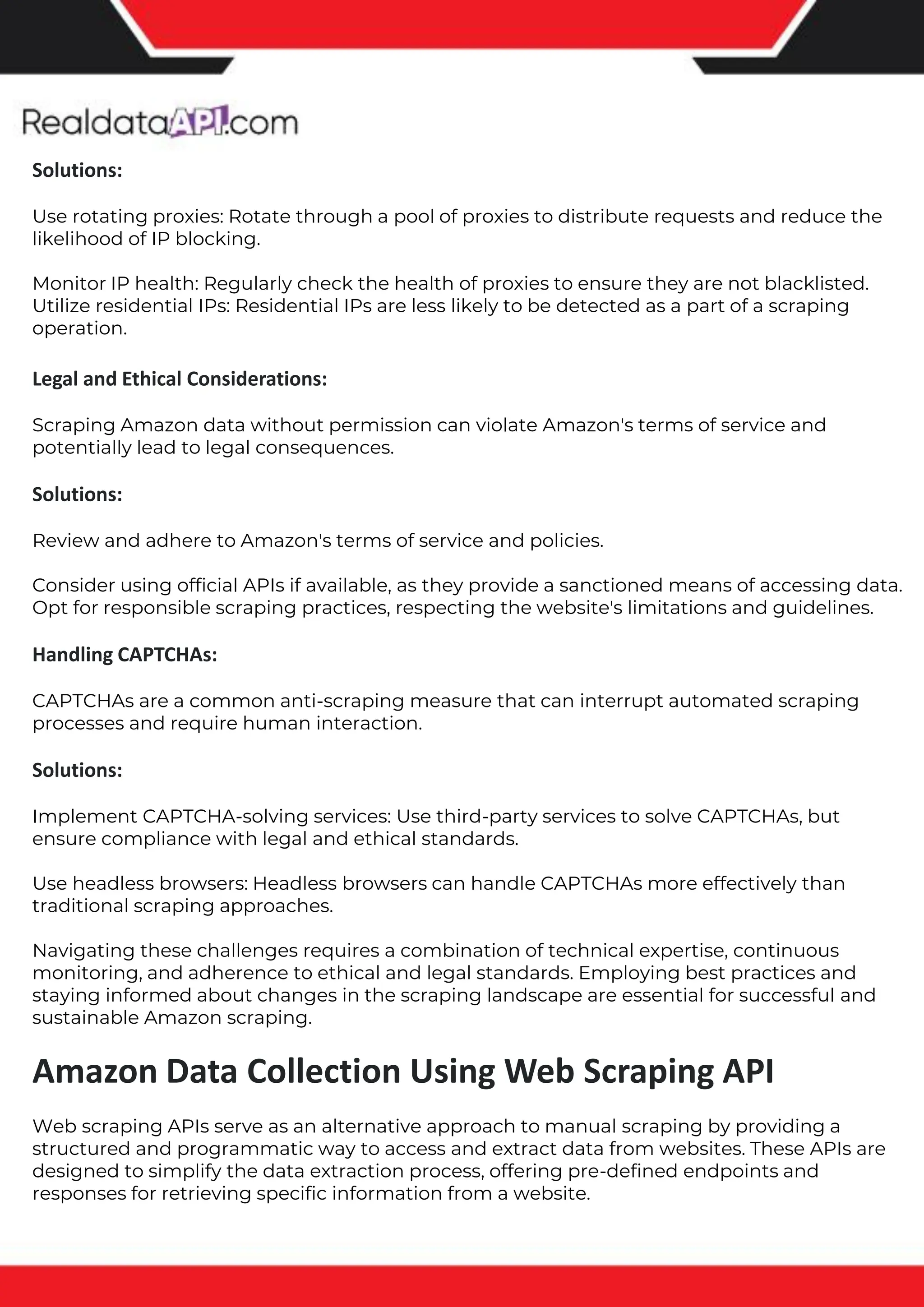 The benefits of competitor price tracking tools
Competitor price trackers have revolutionized how businesses approach pricing strategies in the digital age. Here's
a deeper dive into the multifaceted benefits they bring to the table:
Time-Efficient Solutions
The digital marketplace operates at breakneck speed, with prices fluctuating continuously. Manually sifting through
these changes is not only laborious but also inefficient. Competitor price trackers streamline this process, offering
real-time price monitoring at the click of a button. This agility ensures businesses remain proactive rather than
reactive in their pricing strategies.
Cost-Effectiveness
While there's an initial investment in procuring a competitor price tracking tool, it's judicious. Consider the
expenses – both in terms of time and resources – associated with manual data collection. The efficiencies gained
through automated retail data scraping and collection far outweigh the tool's costs, leading to substantial savings
in the long run.
Enhanced Accuracy
Human errors are inevitable, especially when dealing with extensive datasets. Manual input of competitor pricing
into systems amplifies this risk. Competitor price trackers mitigate this by offering precise, error-free data. This
enhanced accuracy is pivotal for businesses aiming for data-driven pricing optimization and informed decision-
making.
Informed Pricing Strategy
In the competitive landscape of eCommerce, knowledge is power. Competitor price trackers arm businesses with
invaluable price intelligence. By accessing real-time eCommerce pricing data, businesses can discern market trends,
analyze competitor strategies, and identify pricing patterns. This comprehensive understanding empowers
businesses to craft dynamic pricing strategies that resonate with market dynamics, ensuring they remain
competitive and profitable.
Competitor price trackers are indispensable tools for modern businesses. They offer real-time insights, enhance
accuracy, and foster informed decision-making. As the eCommerce landscape evolves, leveraging such tools will be
crucial for businesses striving for pricing excellence and sustained growth.
Solutions:
Use rotating proxies: Rotate through a pool of proxies to distribute requests and reduce the
likelihood of IP blocking.
Monitor IP health: Regularly check the health of proxies to ensure they are not blacklisted.
Utilize residential IPs: Residential IPs are less likely to be detected as a part of a scraping
operation.
Legal and Ethical Considerations:
Scraping Amazon data without permission can violate Amazon's terms of service and
potentially lead to legal consequences.
Solutions:
Review and adhere to Amazon's terms of service and policies.
Consider using official APIs if available, as they provide a sanctioned means of accessing data.
Opt for responsible scraping practices, respecting the website's limitations and guidelines.
Handling CAPTCHAs:
CAPTCHAs are a common anti-scraping measure that can interrupt automated scraping
processes and require human interaction.
Solutions:
Implement CAPTCHA-solving services: Use third-party services to solve CAPTCHAs, but
ensure compliance with legal and ethical standards.
Use headless browsers: Headless browsers can handle CAPTCHAs more effectively than
traditional scraping approaches.
Navigating these challenges requires a combination of technical expertise, continuous
monitoring, and adherence to ethical and legal standards. Employing best practices and
staying informed about changes in the scraping landscape are essential for successful and
sustainable Amazon scraping.
Amazon Data Collection Using Web Scraping API
Web scraping APIs serve as an alternative approach to manual scraping by providing a
structured and programmatic way to access and extract data from websites. These APIs are
designed to simplify the data extraction process, offering pre-defined endpoints and
responses for retrieving specific information from a website.
 